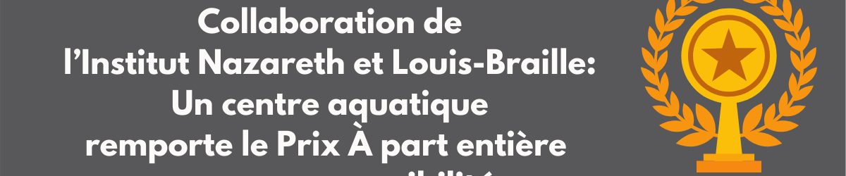 Description :TEXTE : Collaboration de l’ l’Institut Nazareth et Louis-Braille : un centre aquatique remporte le Prix À part entière pour son accessibilité. IMAGE : Infographie d’un prix.