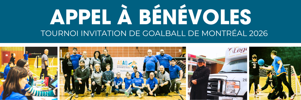 Bannière annonçant un appel à bénévoles pour le Tournoi Invitation de goalball de Montréal 2026. On voit le titre APPEL À BÉNÉVOLES suivi de Tournoi Invitation de goalball de Montréal 2026. En dessous, plusieurs photos de bénévoles, d’athlètes et de l’équipe de l’ASAQ lors d’un événement de goalball.